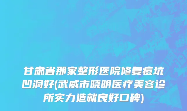 甘肃省那家整形医院修复痘坑凹洞好(武威市晓明医疗美容诊所实力造就良好口碑)