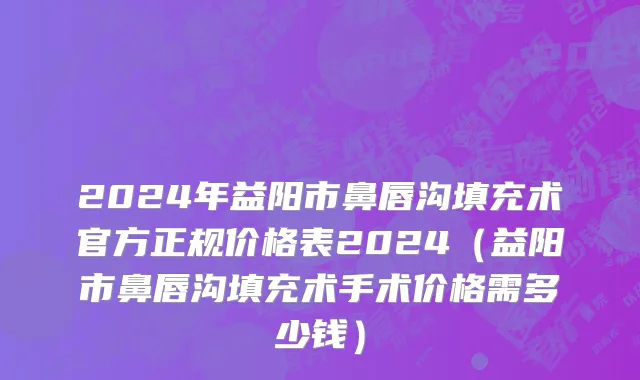2024年益阳市鼻唇沟填充术官方正规价格表2024（益阳市鼻唇沟填充术手术价格需多少钱）