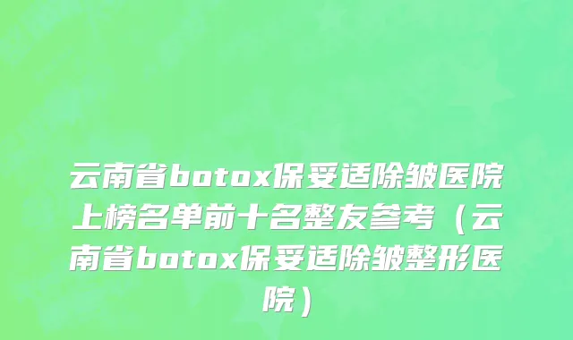 云南省botox保妥适除皱医院上榜名单前十名整友参考（云南省botox保妥适除皱整形医院）