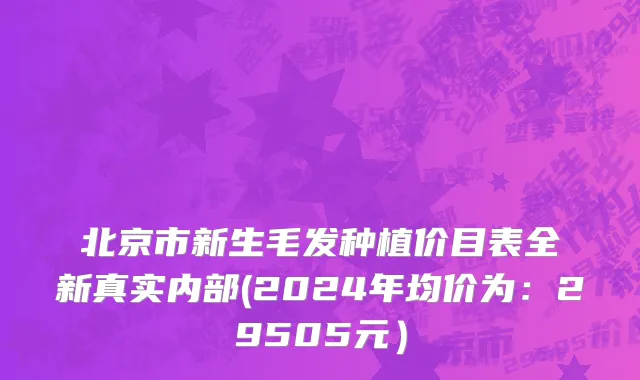 北京市新生毛发种植价目表全新真实内部(2024年均价为：29505元）