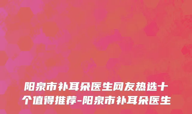 阳泉市补耳朵医生网友热选十个值得推荐-阳泉市补耳朵医生