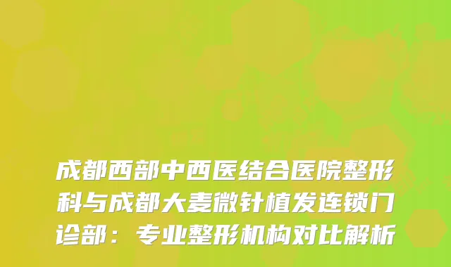 成都西部中西医结合医院整形科与成都大麦微针植发连锁门诊部：专业整形机构对比解析
