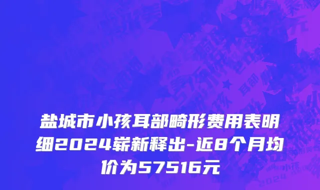 盐城市小孩耳部畸形费用表明细2024崭新释出-近8个月均价为57516元