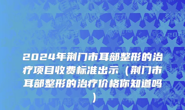 2024年荆门市耳部整形的治疗项目收费标准出示（荆门市耳部整形的治疗价格你知道吗）