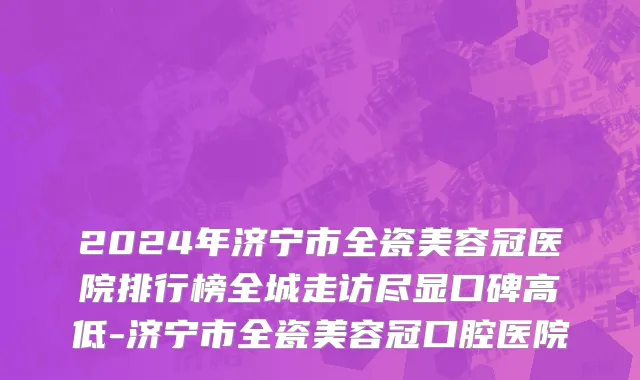 2024年济宁市全瓷美容冠医院排行榜全城走访尽显口碑高低-济宁市全瓷美容冠口腔医院