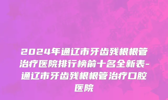 2024年通辽市牙齿残根根管治疗医院排行榜前十名全新表-通辽市牙齿残根根管治疗口腔医院