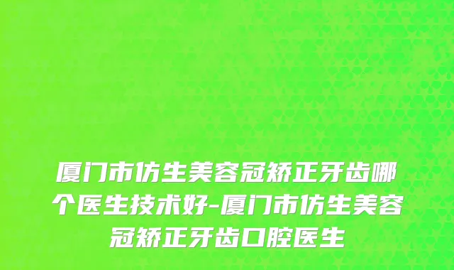 厦门市仿生美容冠矫正牙齿哪个医生技术好-厦门市仿生美容冠矫正牙齿口腔医生