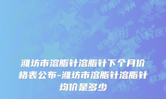 潍坊市溶脂针溶脂针下个月价格表公布-潍坊市溶脂针溶脂针均价是多少