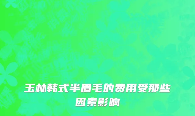 玉林韩式半眉毛的费用受那些因素影响