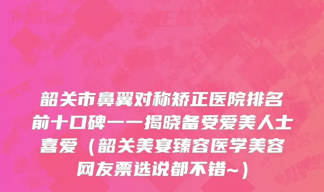 韶关市鼻翼对称矫正医院排名前十口碑一一揭晓备受爱美人士喜爱（韶关美宴臻容医学美容网友票选说都不错~）