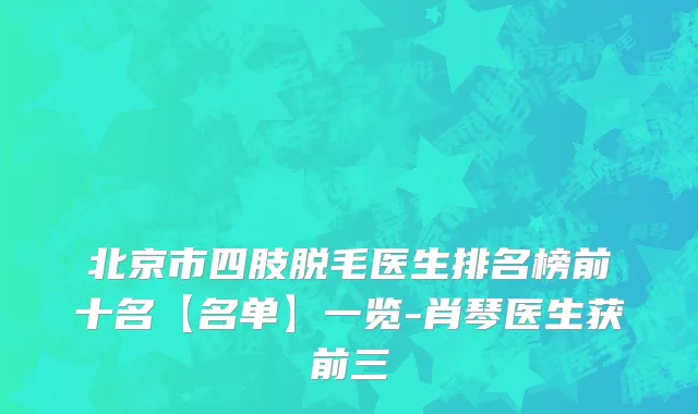 北京市四肢脱毛医生排名榜前十名【名单】一览-肖琴医生获前三