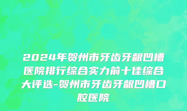 2024年贺州市牙齿牙龈凹槽医院排行综合实力前十佳综合大评选-贺州市牙齿牙龈凹槽口腔医院