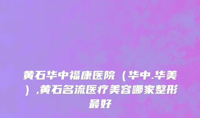 黄石华中福康医院（华中.华美）,黄石名流医疗美容哪家整形最好