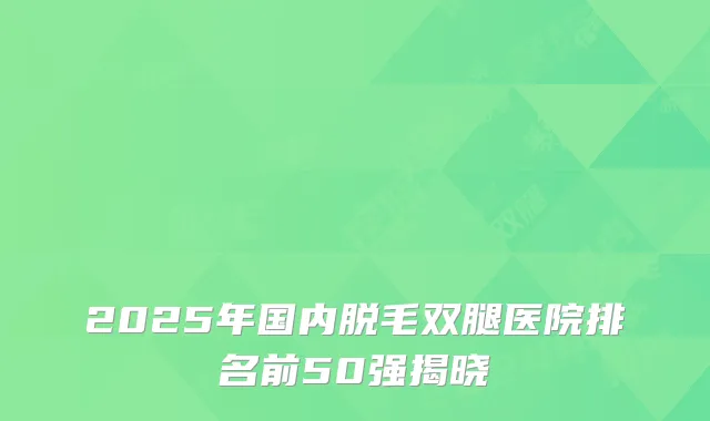 2025年国内脱毛双腿医院排名前50强揭晓