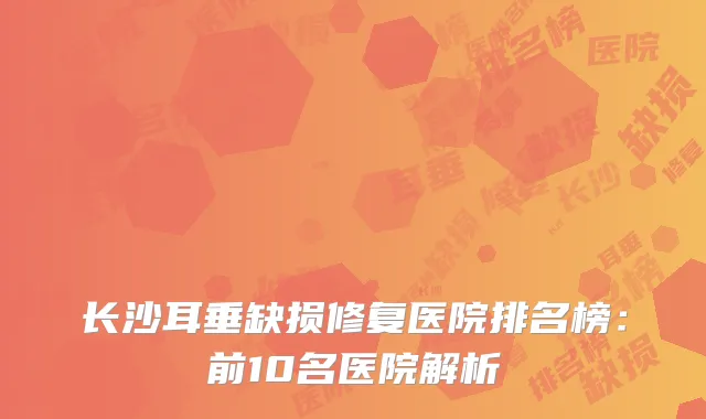 长沙耳垂缺损修复医院排名榜：前10名医院解析