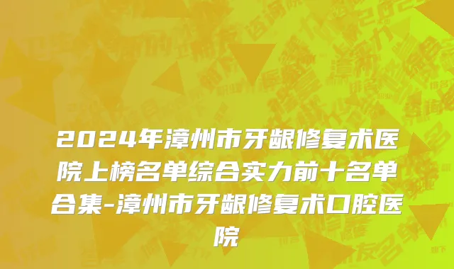 2024年漳州市牙龈修复术医院上榜名单综合实力前十名单合集-漳州市牙龈修复术口腔医院