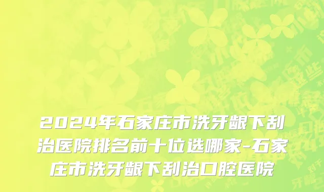 2024年石家庄市洗牙龈下刮治医院排名前十位选哪家-石家庄市洗牙龈下刮治口腔医院