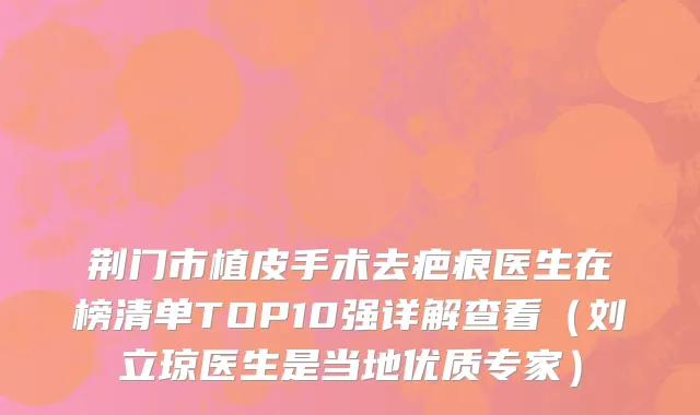 荆门市植皮手术去疤痕医生在榜清单TOP10强详解查看（刘立琼医生是当地优质专家）