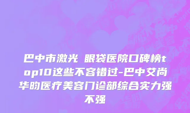 巴中市激光袪眼袋医院口碑榜top10这些不容错过-巴中艾尚华昀医疗美容门诊部综合实力强不强