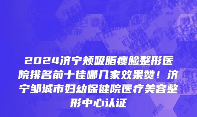 2024济宁颊吸脂瘦脸整形医院排名前十佳哪几家效果赞！济宁邹城市妇幼保健院医疗美容整形中心认证