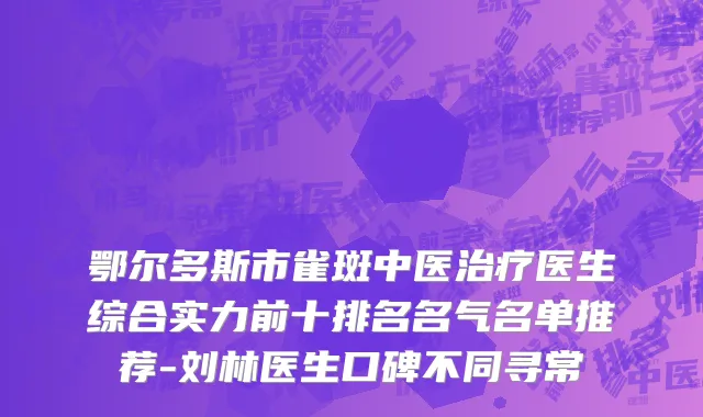 鄂尔多斯市雀斑中医治疗医生综合实力前十排名名气名单推荐-刘林医生口碑不同寻常