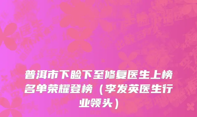 普洱市下睑下至修复医生上榜名单荣耀登榜（李发英医生行业领头）