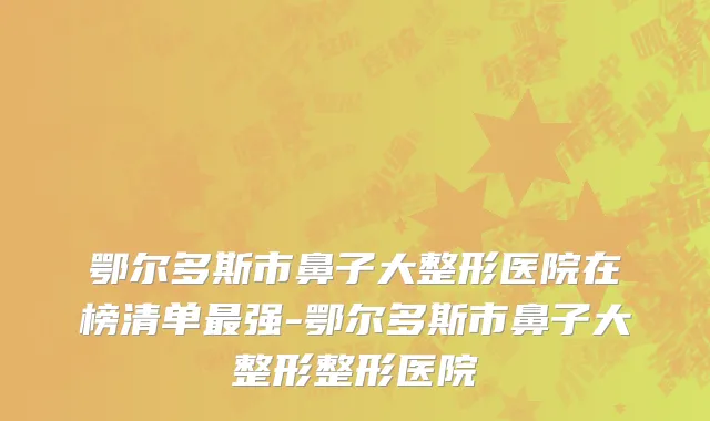 鄂尔多斯市鼻子大整形医院在榜清单最强-鄂尔多斯市鼻子大整形整形医院