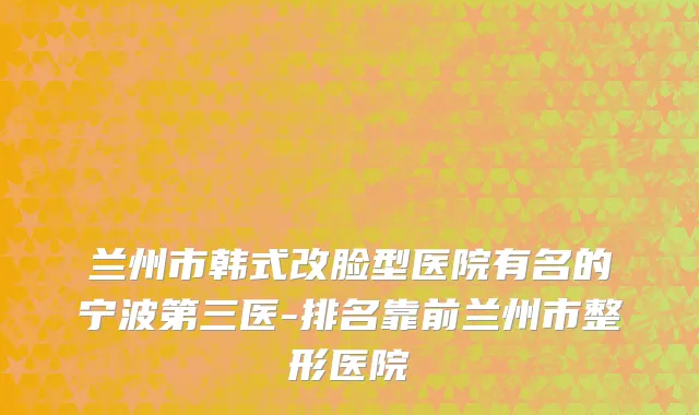 兰州市韩式改脸型医院有名的宁波第三医-排名靠前兰州市整形医院