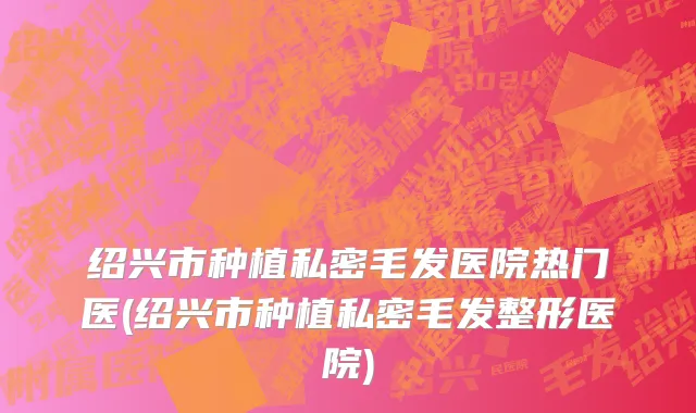 绍兴市种植私密毛发医院热门医(绍兴市种植私密毛发整形医院)