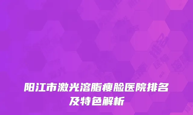 阳江市激光溶脂瘦脸医院排名及特色解析