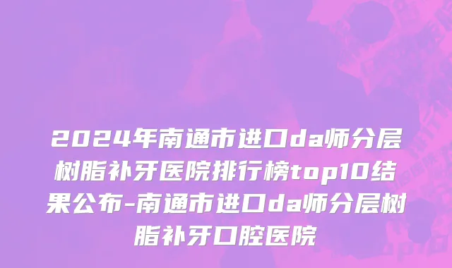 2024年南通市进口da师分层树脂补牙医院排行榜top10结果公布-南通市进口da师分层树脂补牙口腔医院