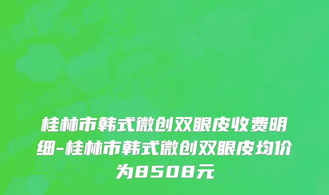 桂林市韩式微创双眼皮收费明细-桂林市韩式微创双眼皮均价为8508元