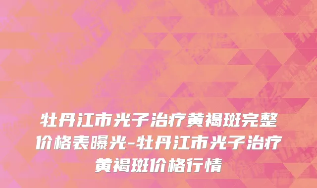 牡丹江市光子治疗黄褐斑完整价格表曝光-牡丹江市光子治疗黄褐斑价格行情