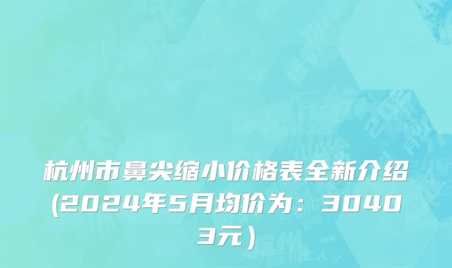 杭州市鼻尖缩小价格表全新介绍(2024年5月均价为：30403元）