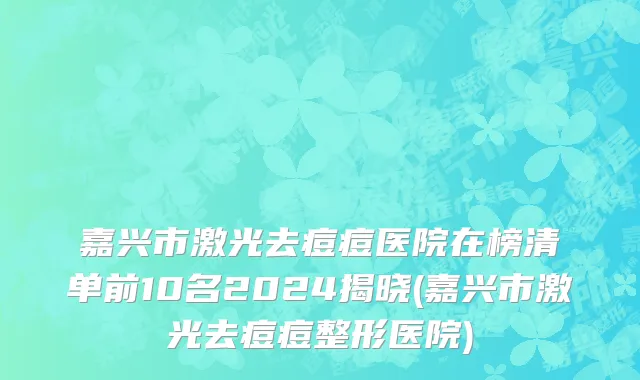 嘉兴市激光去痘痘医院在榜清单前10名2024揭晓(嘉兴市激光去痘痘整形医院)
