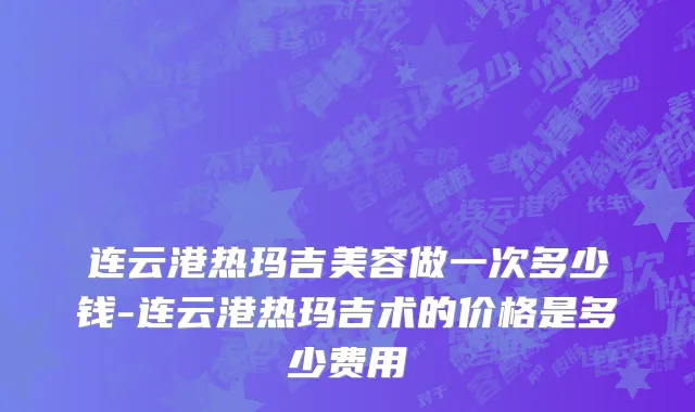连云港热玛吉美容做一次多少钱-连云港热玛吉术的价格是多少费用