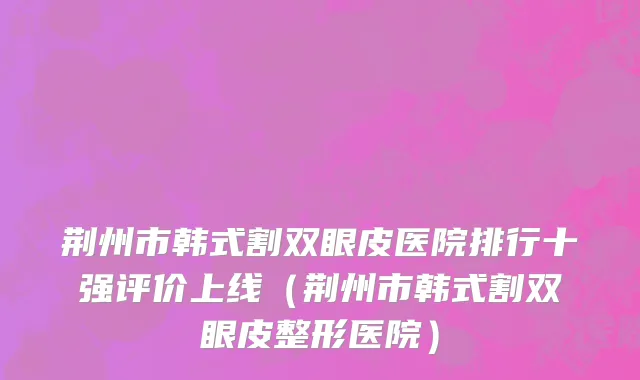 荆州市韩式割双眼皮医院排行十强评价上线（荆州市韩式割双眼皮整形医院）