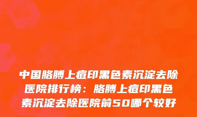 中国胳膊上痘印黑色素沉淀去除医院排行榜：胳膊上痘印黑色素沉淀去除医院前50哪个较好