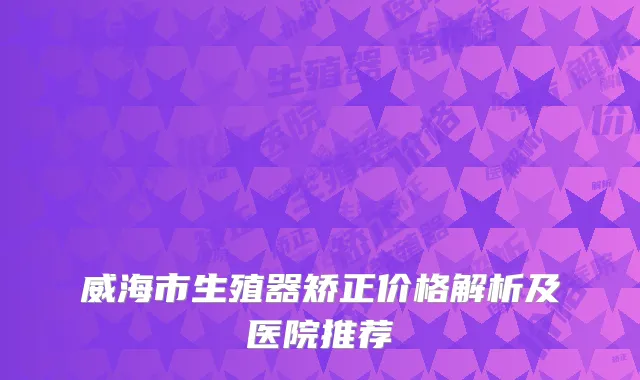 威海市生殖器矫正价格解析及医院推荐