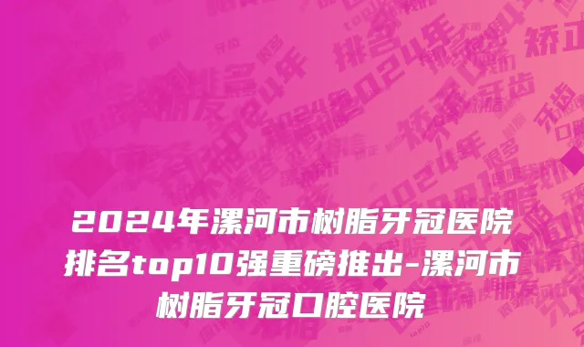 2024年漯河市树脂牙冠医院排名top10强重磅推出-漯河市树脂牙冠口腔医院