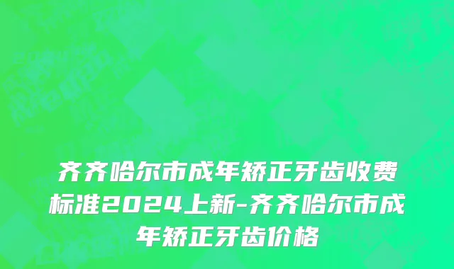 齐齐哈尔市成年矫正牙齿收费标准2024上新-齐齐哈尔市成年矫正牙齿价格