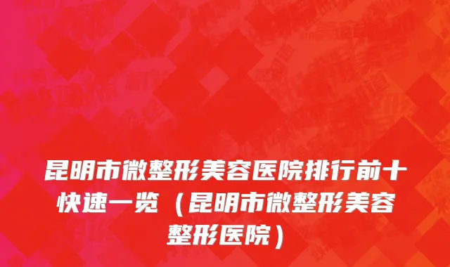 昆明市微整形美容医院排行前十快速一览（昆明市微整形美容整形医院）