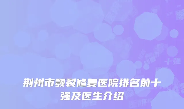 荆州市颚裂修复医院排名前十强及医生介绍