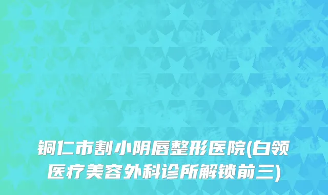 铜仁市割小阴唇整形医院(白领医疗美容外科诊所解锁前三)