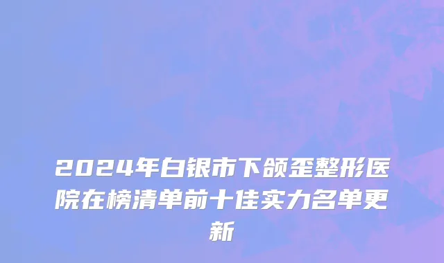 2024年白银市下颌歪整形医院在榜清单前十佳实力名单更新