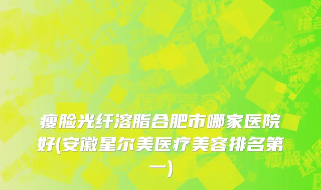 瘦脸光纤溶脂合肥市哪家医院好(安徽星尔美医疗美容排名第一)