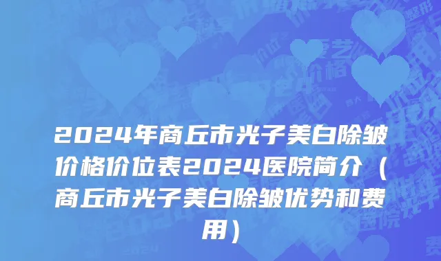 2024年商丘市光子美白除皱价格价位表2024医院简介（商丘市光子美白除皱优势和费用）