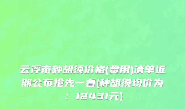 云浮市种胡须价格(费用)清单近期公布抢先一看(种胡须均价为：12431元)