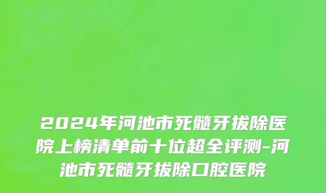2024年河池市死髓牙拔除医院上榜清单前十位超全评测-河池市死髓牙拔除口腔医院