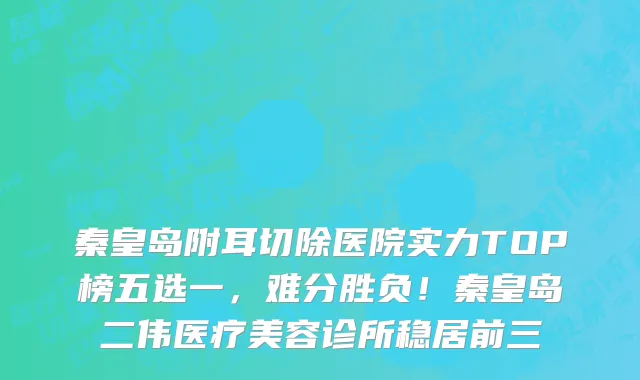 秦皇岛附耳切除医院实力TOP榜五选一,难分胜负!秦皇岛二伟医疗美容诊所稳居前三